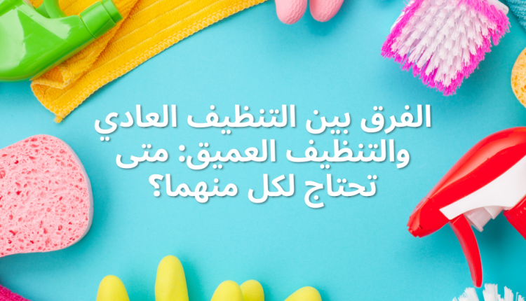 الفرق بين التنظيف العادي والتنظيف العميق: متى تحتاج لكل منهما؟